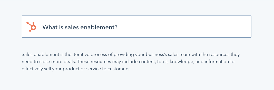 HubSpot says Sales enablement is the iterative process of providing your business’s sales team with the resources they need to close more deals. These resources may include content, tools, knowledge, and information to effectively sell your product or service to customers.