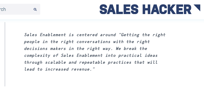 Sales Hacker says Sales Enablement is centered around “Getting the right people in the right conversations with the right decisions makers in the right way. We break the complexity of Sales Enablement into practical ideas through scalable and repeatable practices that will lead to increased revenue.”